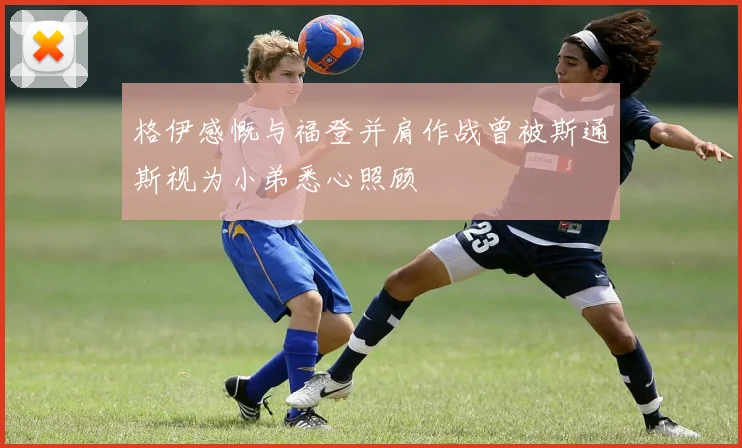 格伊感慨与福登并肩作战曾被斯通斯视为小弟悉心照顾