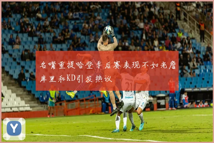 名嘴重提哈登季后赛表现不如老詹库里和KD引发热议