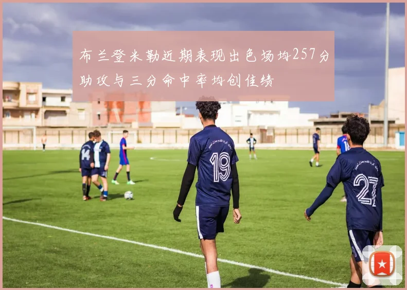 布兰登米勒近期表现出色场均257分助攻与三分命中率均创佳绩