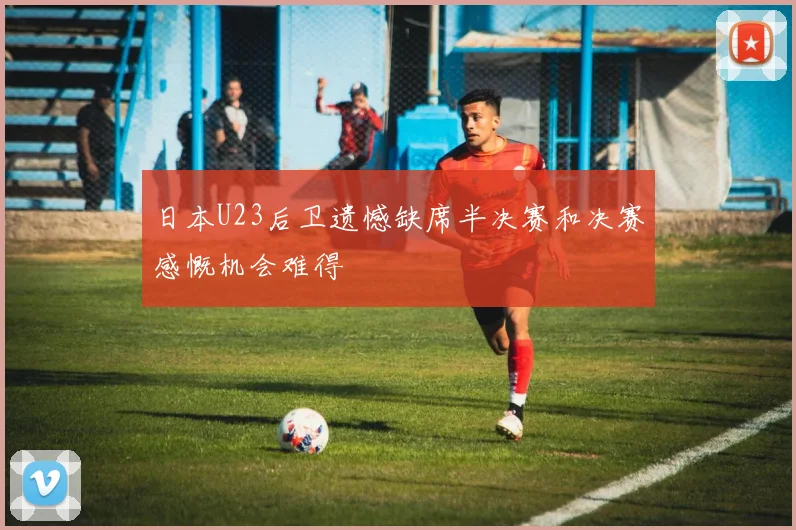 日本U23后卫遗憾缺席半决赛和决赛感慨机会难得