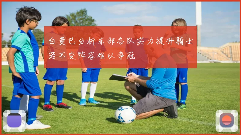 白曼巴分析东部各队实力提升骑士若不变阵容难以争冠