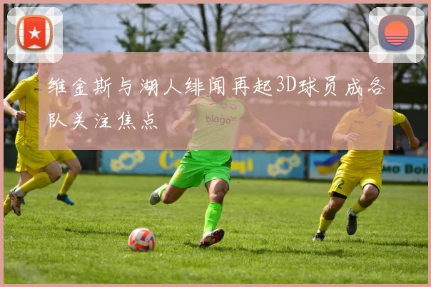 维金斯与湖人绯闻再起3D球员成各队关注焦点