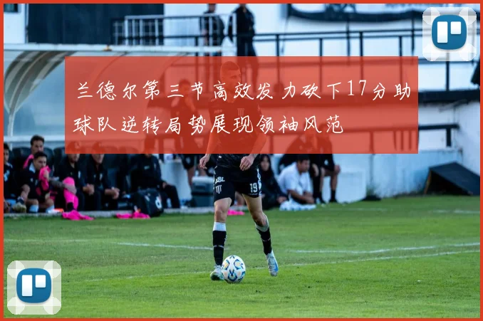 兰德尔第三节高效发力砍下17分助球队逆转局势展现领袖风范