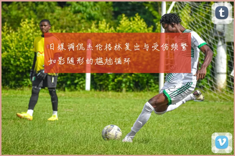 日媒调侃杰伦格林复出与受伤频繁如影随形的尴尬循环