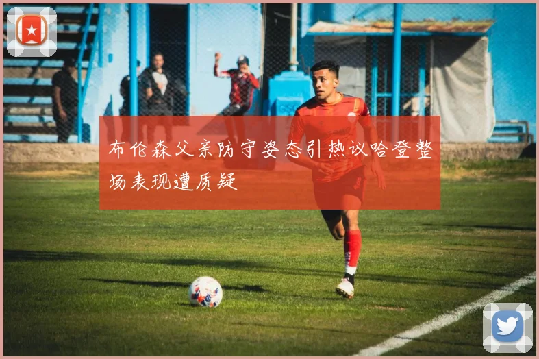 布伦森父亲防守姿态引热议哈登整场表现遭质疑