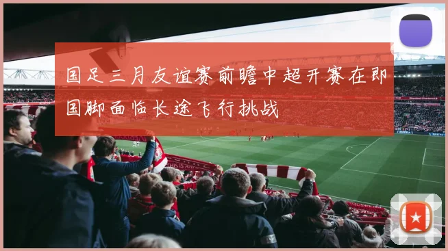 国足三月友谊赛前瞻中超开赛在即国脚面临长途飞行挑战
