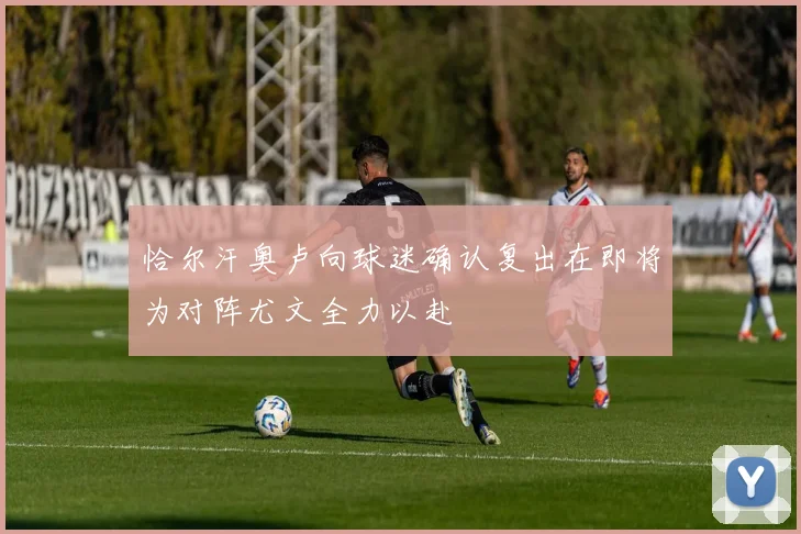 恰尔汗奥卢向球迷确认复出在即将为对阵尤文全力以赴