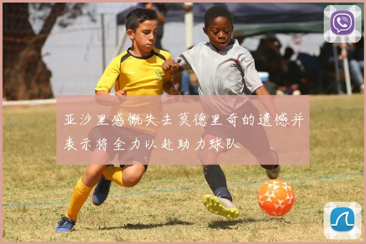 亚沙里感慨失去莫德里奇的遗憾并表示将全力以赴助力球队