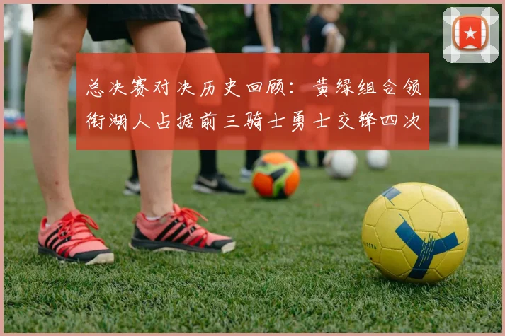 总决赛对决历史回顾：黄绿组合领衔湖人占据前三骑士勇士交锋四次