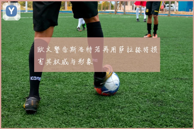 欧文警告斯洛特若再用萨拉赫将损害其权威与形象