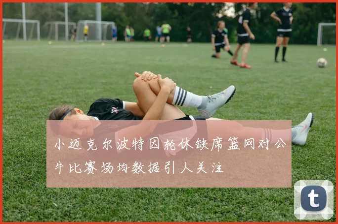 小迈克尔波特因轮休缺席篮网对公牛比赛场均数据引人关注