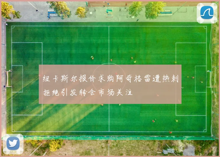 纽卡斯尔报价求购阿奇格雷遭热刺拒绝引发转会市场关注